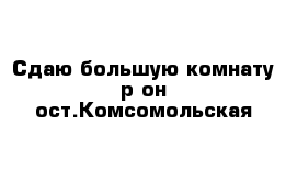 Сдаю большую комнату р-он ост.Комсомольская